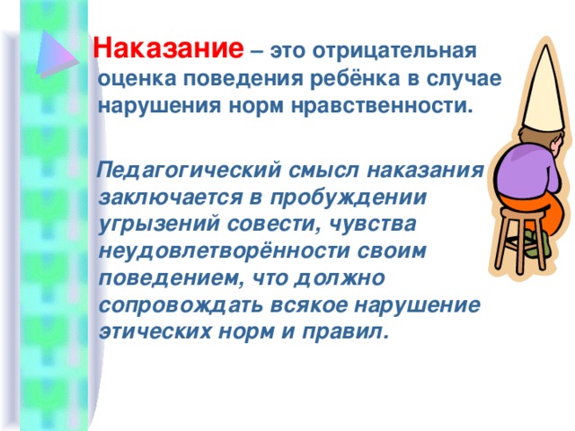  Наказание – это отрицательная оценка поведения ребёнка в случае нарушения норм нравственности.  Педагогический смысл наказания заключается в пробуждении угрызений совести, чувства неудовлетворённости своим поведением, что должно сопровождать всякое нарушение этических норм и правил. 