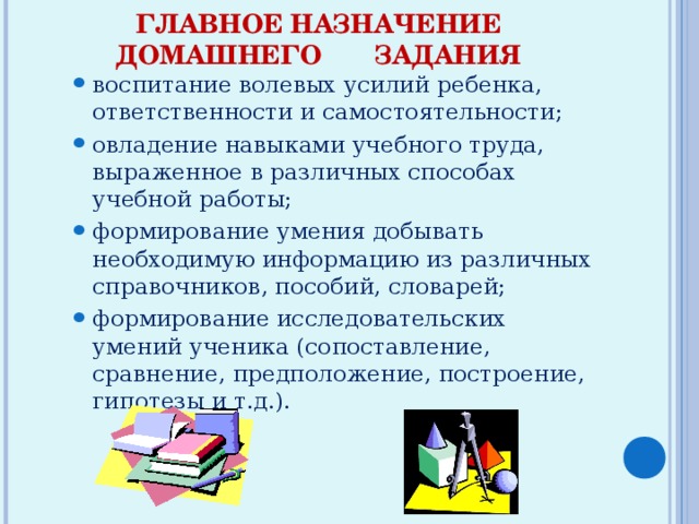 ГЛАВНОЕ НАЗНАЧЕНИЕ ДОМАШНЕГО ЗАДАНИЯ   воспитание волевых усилий ребенка, ответственности и самостоятельности; овладение навыками учебного труда, выраженное в различных способах учебной работы; формирование умения добывать необходимую информацию из различных справочников, пособий, словарей; формирование исследовательских умений ученика (сопоставление, сравнение, предположение, построение, гипотезы и т.д.). воспитание волевых усилий ребенка, ответственности и самостоятельности; овладение навыками учебного труда, выраженное в различных способах учебной работы; формирование умения добывать необходимую информацию из различных справочников, пособий, словарей; формирование исследовательских умений ученика (сопоставление, сравнение, предположение, построение, гипотезы и т.д.). 