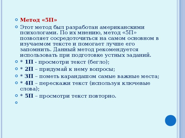 Метод «5П» Этот метод был разработан американскими психологами. По их мнению, метод «5П» позволяет сосредоточиться на самом основном в изучаемом тексте и помогает лучше его запомнить. Данный метод рекомендуется использовать при подготовке устных заданий. * 1П - просмотри текст (бегло); * 2П – придумай к нему вопросы; * 3П – пометь карандашом самые важные места; * 4П – перескажи текст (используя ключевые слова); * 5П – просмотри текст повторно. 