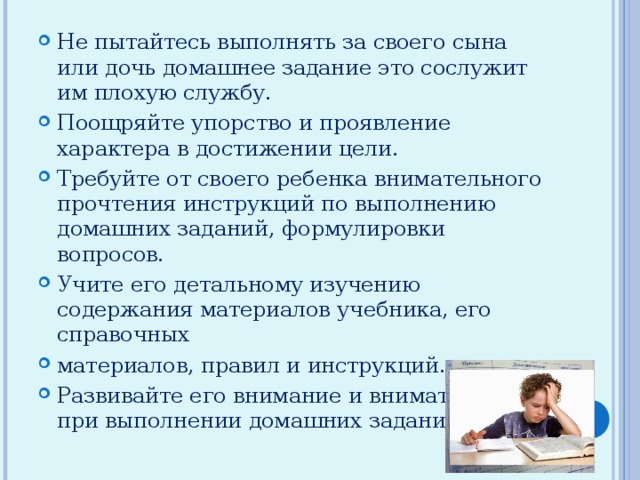 Не пытайтесь выполнять за своего сына или дочь домашнее задание это сослужит им плохую службу. Поощряйте упорство и проявление характера в достижении цели. Требуйте от своего ребенка внимательного прочтения инструкций по выполнению домашних заданий, формулировки вопросов. Учите его детальному изучению содержания материалов учебника, его справочных материалов, правил и инструкций. Развивайте его внимание и внимательность при выполнении домашних заданий.   