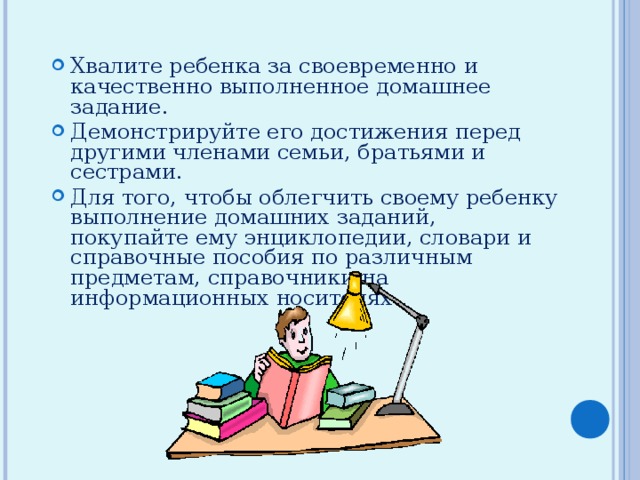 Хвалите ребенка за своевременно и качественно выполненное домашнее задание. Демонстрируйте его достижения перед другими членами семьи, братьями и сестрами. Для того, чтобы облегчить своему ребенку выполнение домашних заданий, покупайте ему энциклопедии, словари и справочные пособия по различным предметам, справочники на информационных носителях 