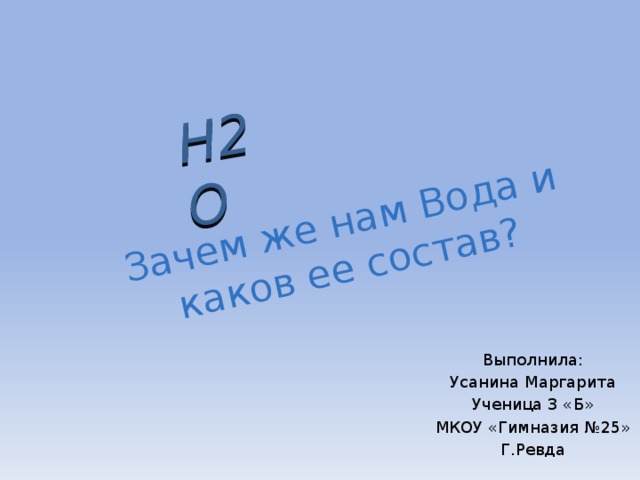 Зачем же нам Вода и каков ее состав? H2O Выполнила: Усанина Маргарита Ученица 3 «Б» МКОУ «Гимназия №25» Г.Ревда 