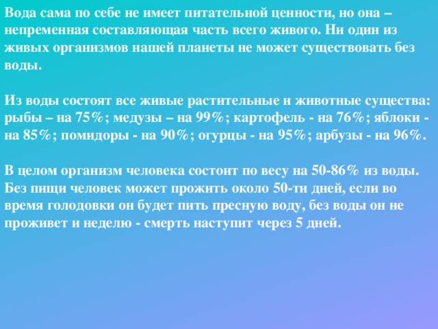 Вода сама по себе не имеет питательной ценности, но она – непременная составляющая часть всего живого. Ни один из живых организмов нашей планеты не может существовать без воды.  Из воды состоят все живые растительные и животные существа:  рыбы – на 75%; медузы – на 99%; картофель - на 76%; яблоки - на 85%; помидоры - на 90%; огурцы - на 95%; арбузы - на 96%.  В целом организм человека состоит по весу на 50-86% из воды. Без пищи человек может прожить около 50-ти дней, если во время голодовки он будет пить пресную воду, без воды он не проживет и неделю - смерть наступит через 5 дней.  