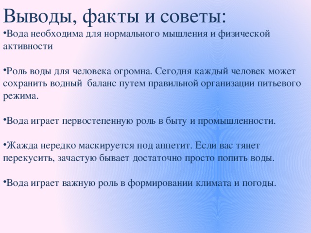 Выводы, факты и советы: Вода необходима для нормального мышления и физической активности   Роль воды для человека огромна. Сегодня каждый человек может сохранить водный баланс путем правильной организации питьевого режима.  Вода играет первостепенную роль в быту и промышленности. Жажда нередко маскируется под аппетит. Если вас тянет перекусить, зачастую бывает достаточно просто попить воды. Вода играет важную роль в формировании климата и погоды.      