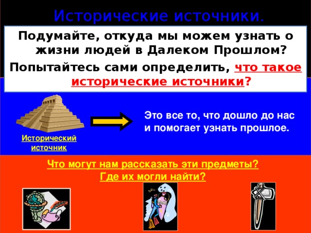 Исторические источники. Подумайте, откуда мы можем узнать о жизни людей в Далеком Прошлом? Попытайтесь сами определить, что такое  исторические источники ? Это все то, что дошло до нас и помогает узнать прошлое. Исторический источник Что могут нам рассказать эти предметы? Где их могли найти? 
