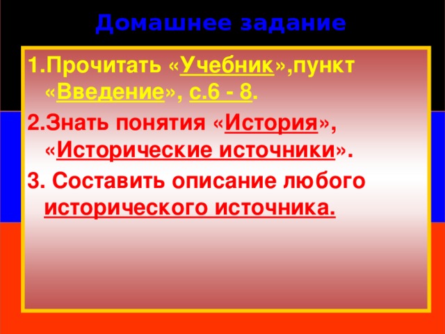 Домашнее задание 1.Прочитать « Учебник »,пункт « Введение », с.6 - 8 . 2.Знать понятия « История », « Исторические источники ». 3. Составить описание любого исторического источника. 