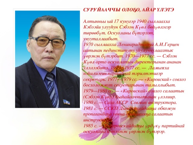 СУРУЙААЧЧЫ ОЛОҔО, АЙАР ҮЛЭТЭ   Алтынньы ый 17 кунугэр 1940 сыллаахха Кэбээйи улууһун Сэбээн Күөл бөһүөлэгэр төрөөбүт. Оскуоланы бүтэрээт, учууталлаабыт.  1970 сыллаахха Ленинградтааҕы А.И.Герцен аатынан пединституту уһулуччулаахтык үөрэнэн бүтэрбит. 1970—1977 сс. — Сэбээн Күөл орто оскуолатын директорынан ананан улэлээбитэ. 1970—1977 сс. —  Ламыҥха нэһилиэгин партийнай тэрилтэтигэр секретарь. 1977—1979 сс. — «Кировскай» совхоз босхоломмут секретарынан талыллыбыт. 1979—1980 сс. — «Кировскай» совхоз салаатын (Сэбээн Күөл) дьаһайааччытынан үлэлиир. 1980 с. — Саха АССР  Совмин инструктора. 1981 с. — ССКП Дьокуускайдааҕы обкомун пропагандаҕа уонна агитацияҕа салаатын инструктора.  1985 с. — Хабаровскайдааҕы үрдүкү партийнай оскуоланы кэтэхтэн үөрэнэн бүтэрэр. 