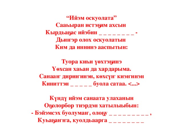 “ Ийэм оскуолата”  Сааһыран истэҕим ахсын  Кырдьаҕас ийэбин _ _ _ _ _ _ _ _ -  Дьиҥэр олох оскуолатын  Ким да иннинэ ааспытын:   Туора киһи үөхтэҕинэ  Үөхсан хаһан да хардарыма.  Санааҥ дириҥинэн, көхсүҥ киэҥинэн  Киниттэн _ _ _ _ _ буола сатаа.    Күндү ийэм санаата улаханын  Оҕолорбор тиэрдэн хатылыыбын:  - Бэйэмсэх буолумаҥ, олоҕу _ _ _ _ _ _ _ _ _ ,  Куһаҕаҥҥа, куолдьаарга _ _ _ _ _ _ _ _ 