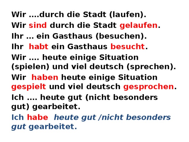 Wir ….durch die Stadt (laufen). Wir sind durch die Stadt gelaufen . Ihr … ein Gasthaus (besuchen). Ihr habt ein Gasthaus besucht . Wir …. heute einige Situation (spielen) und viel deutsch (sprechen). Wir haben heute einige Situation gespielt und viel deutsch gesprochen . Ich …. heute gut (nicht besonders gut) gearbeitet. Ich habe  heute gut /nicht besonders gut gearbeitet.