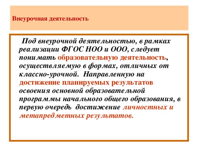 Внеурочная деятельность  Под внеурочной деятельностью, в рамках реализации ФГОС НОО и ООО, следует понимать  образовательную деятельность , осуществляемую в формах, отличных от классно-урочной. Направленную на  достижение планируемых результатов  освоения основной образовательной программы начального общего образования, в первую очередь достижение личностных и метапредметных результатов.
