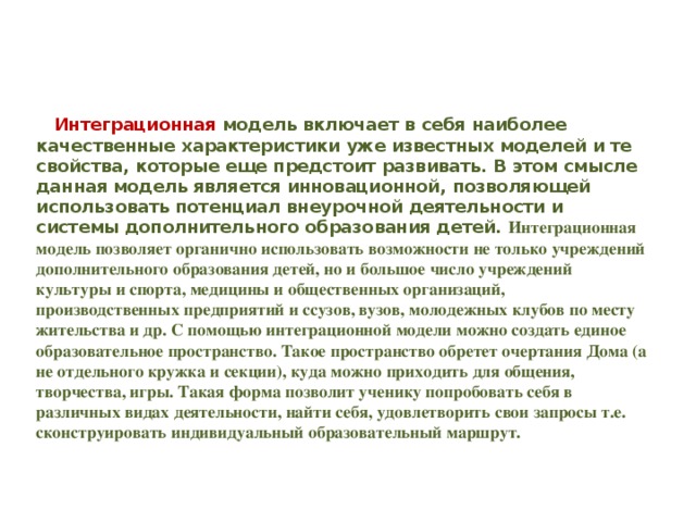 Интеграционная модель в ключает в себя наиболее качественные характеристики уже известных моделей и те свойства, которые еще предстоит развивать. В этом смысле данная модель является инновационной, позволяющей использовать потенциал внеурочной деятельности и системы дополнительного образования детей. Интеграционная модель позволяет органично использовать возможности не только учреждений дополнительного образования детей, но и большое число учреждений культуры и спорта, медицины и общественных организаций, производственных предприятий и ссузов, вузов, молодежных клубов по месту жительства и др. С помощью интеграционной модели можно создать единое образовательное пространство. Такое пространство обретет очертания Дома (а не отдельного кружка и секции), куда можно приходить для общения, творчества, игры. Такая форма позволит ученику попробовать себя в различных видах деятельности, найти себя, удовлетворить свои запросы т.е. сконструировать индивидуальный образовательный маршрут.