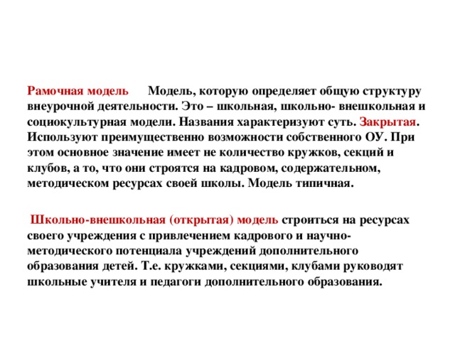 Рамочная модель Модель, которую определяет общую структуру внеурочной деятельности. Это – школьная, школьно- внешкольная и социокультурная модели. Названия характеризуют суть. Закрытая . Используют преимущественно возможности собственного ОУ. При этом основное значение имеет не количество кружков, секций и клубов, а то, что они строятся на кадровом, содержательном, методическом ресурсах своей школы. Модель типичная.    Школьно-внешкольная (открытая) модель строиться на ресурсах своего учреждения с привлечением кадрового и научно-методического потенциала учреждений дополнительного образования детей. Т.е. кружками, секциями, клубами руководят школьные учителя и педагоги дополнительного образования.