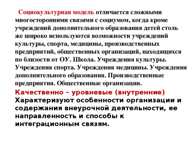 Социокультурная модель отличается сложными многосторонними связями с социумом, когда кроме учреждений дополнительного образования детей столь же широко используются возможности учреждений культуры, спорта, медицины, производственных предприятий, общественных организаций, находящихся по близости от ОУ. Школа. Учреждения культуры. Учреждения спорта. Учреждения медицины. Учреждения дополнительного образования. Производственные предприятия. Общественные организации. Качественно – уровневые (внутренние) Характеризуют особенности организации и содержания внеурочной деятельности, ее направленность и способы к интеграционным связям.