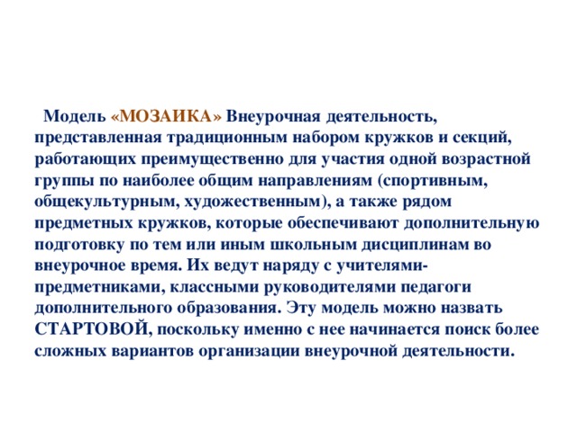 Модель «МОЗАИКА» Внеурочная деятельность, представленная традиционным набором кружков и секций, работающих преимущественно для участия одной возрастной группы по наиболее общим направлениям (спортивным, общекультурным, художественным), а также рядом предметных кружков, которые обеспечивают дополнительную подготовку по тем или иным школьным дисциплинам во внеурочное время. Их ведут наряду с учителями-предметниками, классными руководителями педагоги дополнительного образования. Эту модель можно назвать СТАРТОВОЙ, поскольку именно с нее начинается поиск более сложных вариантов организации внеурочной деятельности.