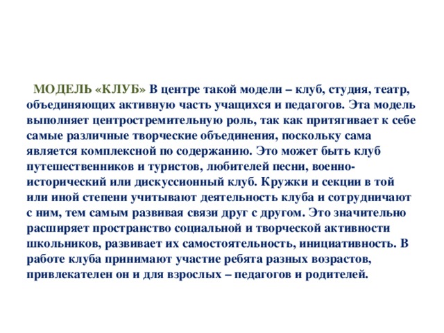 МОДЕЛЬ «КЛУБ» В центре такой модели – клуб, студия, театр, объединяющих активную часть учащихся и педагогов. Эта модель выполняет центростремительную роль, так как притягивает к себе самые различные творческие объединения, поскольку сама является комплексной по содержанию. Это может быть клуб путешественников и туристов, любителей песни, военно-исторический или дискуссионный клуб. Кружки и секции в той или иной степени учитывают деятельность клуба и сотрудничают с ним, тем самым развивая связи друг с другом. Это значительно расширяет пространство социальной и творческой активности школьников, развивает их самостоятельность, инициативность. В работе клуба принимают участие ребята разных возрастов, привлекателен он и для взрослых – педагогов и родителей.