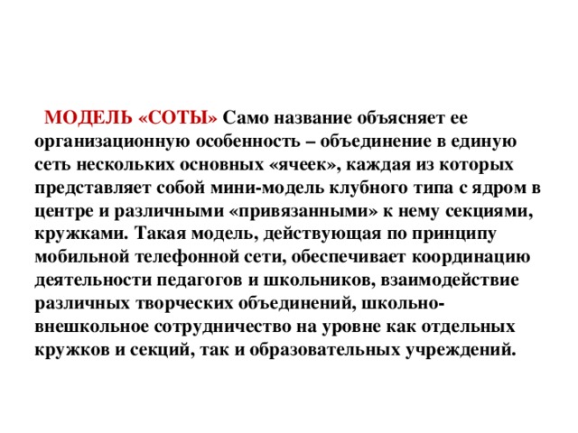 МОДЕЛЬ «СОТЫ» Само название объясняет ее организационную особенность – объединение в единую сеть нескольких основных «ячеек», каждая из которых представляет собой мини-модель клубного типа с ядром в центре и различными «привязанными» к нему секциями, кружками. Такая модель, действующая по принципу мобильной телефонной сети, обеспечивает координацию деятельности педагогов и школьников, взаимодействие различных творческих объединений, школьно-внешкольное сотрудничество на уровне как отдельных кружков и секций, так и образовательных учреждений.