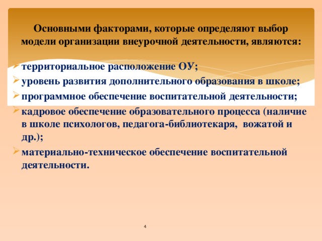 Основными факторами, которые определяют выбор модели организации внеурочной деятельности, являются: территориальное расположение ОУ;  уровень развития дополнительного образования в школе; программное обеспечение воспитательной деятельности; кадровое обеспечение образовательного процесса (наличие в школе психологов, педагога-библиотекаря, вожатой и др.); материально-техническое обеспечение воспитательной деятельности.