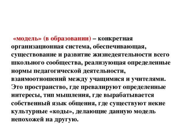 «модель» (в образовании) – конкретная организационная система, обеспечивающая, существование и развитие жизнедеятельности всего школьного сообщества, реализующая определенные нормы педагогической деятельности, взаимоотношений между учащимися и учителями. Это пространство, где превалируют определенные интересы, тип мышления, где вырабатывается собственный язык общения, где существуют некие культурные «коды», делающие данную модель непохожей на другую.