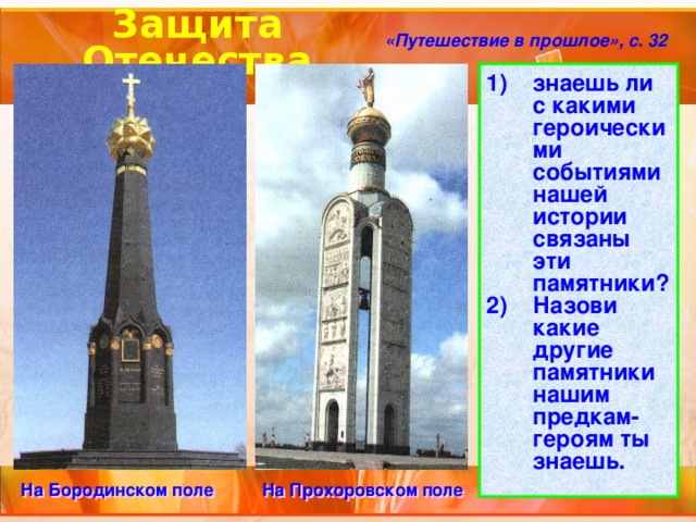 Защита Отечества «Путешествие в прошлое», с. 32 знаешь ли с какими героическими событиями нашей истории связаны эти памятники? Назови какие другие памятники нашим предкам-героям ты знаешь. На Бородинском поле На Прохоровском поле 