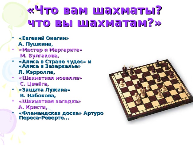 «Что вам шахматы?  что вы шахматам?»  «Евгений Онегин»  А. Пушкина, «Мастер и Маргарита»  М. Булгакова, «Алиса в Стране чудес» и «Алиса в Зазеркалье»  Л. Кэрролла, «Шахматная новелла»  С. Цвейга, «Защита Лужина»  В. Набокова,  «Шахматная загадка»  А. Кристи,