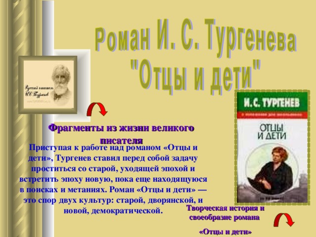 Фрагменты из жизни великого писателя Приступая к работе над романом «Отцы и дети», Тургенев ставил перед собой задачу проститься со старой, уходящей эпохой и встретить эпоху новую, пока еще находящуюся в поисках и метаниях. Роман «Отцы и дети» — это спор двух культур: старой, дворянской, и новой, демократической. Творческая история и своеобразие романа «Отцы и дети» 