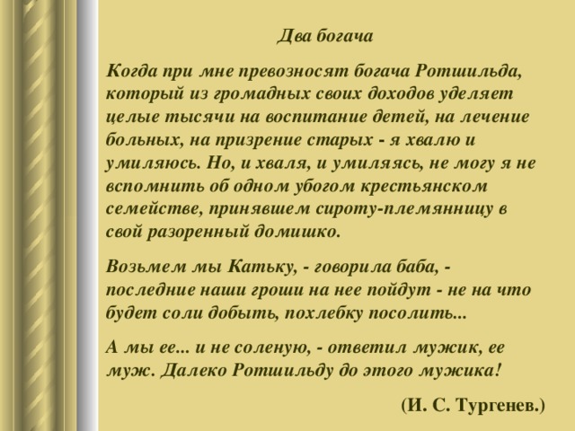 Два богача Когда при мне превозносят богача Ротшильда, который из громадных своих доходов уделяет целые тысячи на воспитание детей, на лечение больных, на призрение старых - я хвалю и умиляюсь. Но, и хваля, и умиляясь, не могу я не вспомнить об одном убогом крестьянском семействе, принявшем сироту-племянницу в свой разоренный домишко. Возьмем мы Катьку, - говорила баба, - последние наши гроши на нее пойдут - не на что будет соли добыть, похлебку посолить... А мы ее... и не соленую, - ответил мужик, ее муж. Далеко Ротшильду до этого мужика! (И. С. Тургенев.) 