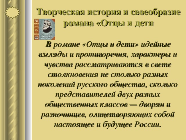 Творческая история и своеобразие романа «Отцы и дети  В романе «Отцы и дети» идейные взгляды и противоречия, характеры и чувства рассматриваются в свете столкновения не столько разных поколений русского общества, сколько представителей двух разных общественных классов — дворян и разночинцев, олицетворяющих собой настоящее и будущее России. 
