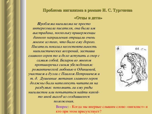 Проблема нигилизма в романе И. С. Тургенева «Отцы и дети» П роблема нигилизма не просто интересовала писателя, она была им выстрадана, поскольку приверженцы данного направления отрицали очень многое из того, что было ему дорого. Писатель показал несостоятельность нигилистических воззрений, заставив главного героя то и дело вступать в спор с самим собой. Базаров во многом противоречил своим убеждениям: романтической любовью к Одинцовой, участием в дуэли с Павлом Петровичем и т. д. Душевные метания главного героя должны были натолкнуть читателя на раздумья: пополнить ли ему ряды нигилистов или попытаться найти какой-то иной выход из создавшегося положения. Вопрос : - Когда мы впервые слышим слово «нигилист» и кто при этом присутствует? 