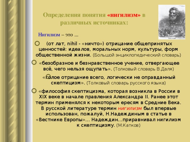 Определения понятия «нигилизм» в различных источниках: Нигилизм – это ...  (от лат, nihil - «ничто») отрицание общепринятых ценностей: идеалов, моральных норм, культуры, форм общественной жизни. (Большой энциклопедический словарь)  «безобразное и безнравственное учение, отвергающее всё, чего нельзя ощупать». (Толковый словарь В.Даля)  «голое отрицание всего, логически не оправданный скептицизм». (Толковый словарь русского языка)  «философия скептицизма, которая возникла в России в XIX веке в начале правления Александра II . Ранее этот термин применялся к некоторым ересям в Средние Века. В русской литературе термин нигилизм был впервые использован, пожалуй, Н.Надеждиным в статье в «Вестнике Европы»... Надеждин...приравнивал нигилизм к скептицизму. (М.Катков) 