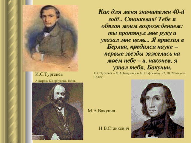  К ак для меня значителен 40-й год!.. Станкевич! Тебе я обязан моим возрождением: ты протянул мне руку и указал мне цель... Я приехал в Берлин, предался науке – первые звёзды зажглись на моём небе – и, наконец, я узнал тебя, Бакунин. И.С.Тургенев – М.А. Бакунину и А.П. Ефремову. 27, 28, 29 августа 1840 г. И.С.Тургенев Акварель К.Горбунова. 1838г. М.А.Бакунин Н.В.Станкевич 