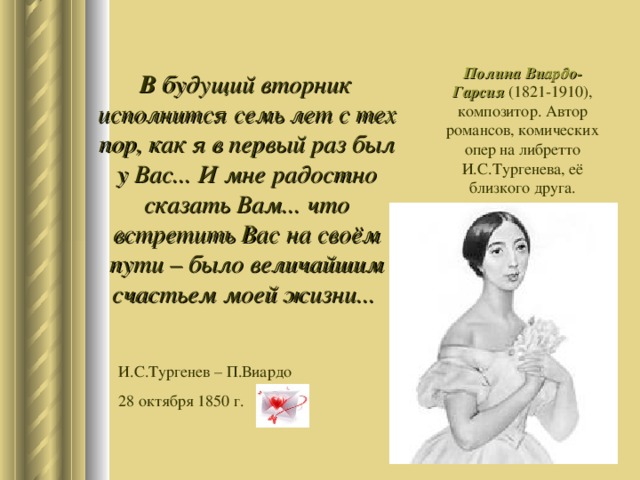 Полина Виардо-Гарсия (1821-1910), композитор. Автор романсов, комических опер на либретто И.С.Тургенева, её близкого друга.  В будущий вторник исполнится семь лет с тех пор, как я в первый раз был у Вас... И мне радостно сказать Вам... что встретить Вас на своём пути – было величайшим счастьем моей жизни... И.С.Тургенев – П.Виардо 28 октября 1850 г. 