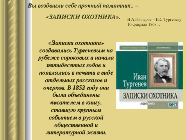 В ы воздвигли себе прочный памятник.. – «ЗАПИСКИ ОХОТНИКА».   И.А.Гончаров – И.С.Тургеневу. 10 февраля 1868 г. « З аписки охотника» создавались Тургеневым на рубеже сороковых и начала пятидесятых годов и появлялись в печати в виде отдельных рассказов и очерков. В 1852 году они были объединены писателем в книгу, ставшую крупным событием в русской общественной и литературной жизни. 