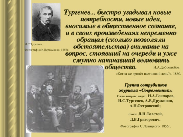 Т ургенев ... быстро угадывал новые потребности, новые идеи, вносимые в общественное сознание, и в своих произведениях непременно обращал (сколько позволяли обстоятельства) внимание на вопрос, стоявший на очереди и уже смутно начинавший волновать общество. И.С.Тургенев. Фотография К.Бергамаско. 1856г. Н.А.Добролюбов. «Когда же придёт настоящий день?». 1860. Группа сотрудников журнала «Современник».  Слева направо сидят:  И.А.Гончаров, И.С.Тургенев, А.В.Дружинин, А.Н.Островский; стоят:  Л.Н.Толстой, Д.В.Григорович.  Фотография С.Левицкого. 1856г. 
