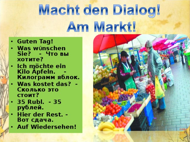 Guten Tag! Was w Ü nschen Sie? -  Что вы хотите? Ich m öchte ein Kilo Ä pfeln. - Килограмм яблок. Was kostet das? - Сколько это стоит? 35 Rubl. - 35 рублей. Hier der Rest. - Вот сдача. Auf Wiedersehen!    