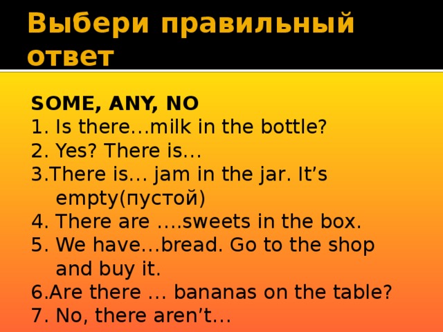 Выбери правильный ответ SOME, ANY, NO 1. Is there…milk in the bottle? 2. Yes? There is… 3.There is… jam in the jar. It’s empty(пустой) 4. There are ….sweets in the box. 5. We have…bread. Go to the shop and buy it. 6.Are there … bananas on the table? 7. No, there aren’t… 