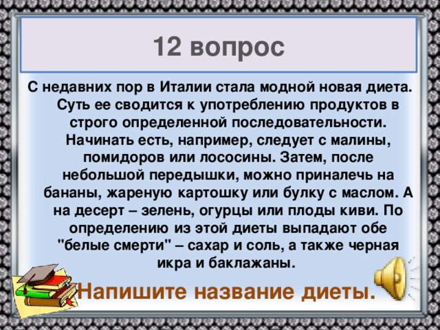 12 вопрос С недавних пор в Италии стала модной новая диета. Суть ее сводится к употреблению продуктов в строго определенной последовательности. Начинать есть, например, следует с малины, помидоров или лососины. Затем, после небольшой передышки, можно приналечь на бананы, жареную картошку или булку с маслом. А на десерт – зелень, огурцы или плоды киви. По определению из этой диеты выпадают обе 