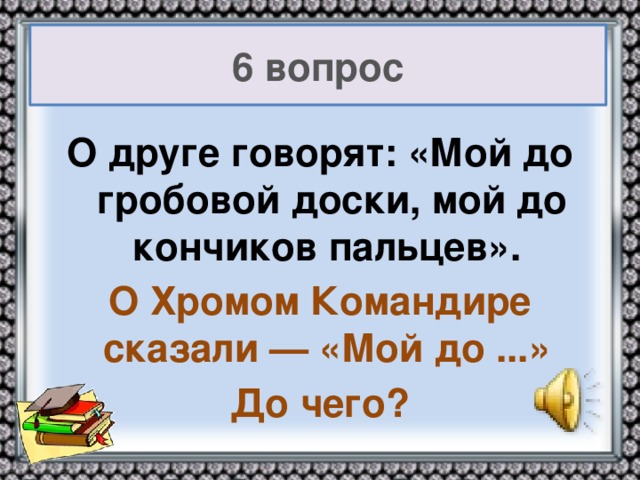 6 вопрос О друге говорят: «Мой до гробовой доски, мой до кончиков пальцев». О Хромом Командире сказали — «Мой до ...» До чего?