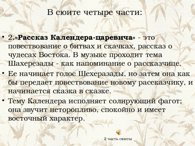 В сюите четыре части: 2 .«Рассказ Календера-царевича» - это повествование о битвах и скачках, рассказ о чудесах Востока. В музыке проходит тема Шахерезады - как напоминание о рассказчице. Ее начинает голос Шехеразады, но затем она как бы передает повествование новому рассказчику, и начинается сказка в сказке. Тему Календера исполняет солирующий фагот; она звучит неторопливо, спокойно и имеет восточный характер. 2 часть сюиты 