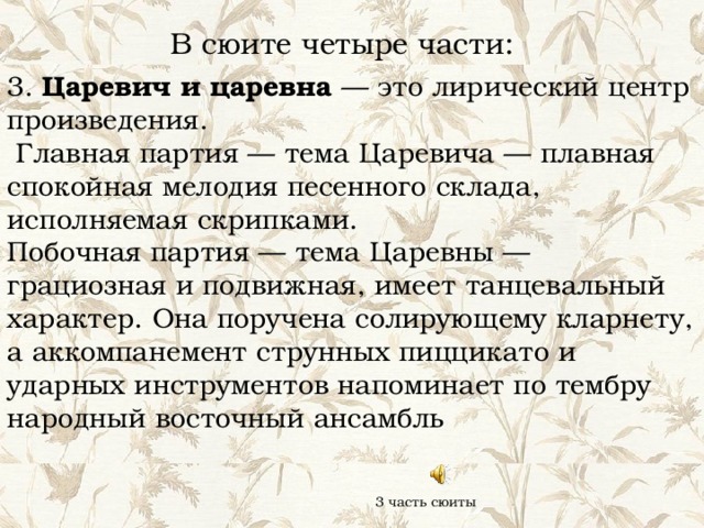 В сюите четыре части: 3. Царевич и царевна — это лирический центр произведения.  Главная партия — тема Царевича — плавная спокойная мелодия песенного склада, исполняемая скрипками. Побочная партия — тема Царевны — грациозная и подвижная, имеет танцевальный характер. Она поручена солирующему кларнету, а аккомпанемент струнных пиццикато и ударных инструментов напоминает по тембру народный восточный ансамбль 3 часть сюиты 