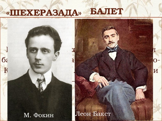 балет «Шехеразада» — это сказка в музыке. И хотя она «рассказана» русским композитором, музыка ее носит ярко выраженный восточный характер. В 1910 году Михаил Фокин поставил балет «Шехерезада» на музыку Римского-Корсакова. Автор либретто, костюмов и декораций — Леон Бакст . http://www.youtube.com/watch?v=G1RerqZ6bfA&feature=player_embedded  - балет на музыку Римского-Корсакова Леон Бакст М. Фокин 