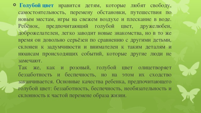   Голубой цвет  нравится детям, которые любят свободу, самостоятельность, перемену обстановки, путешествия по новым местам, игры на свежем воздухе и плескание в воде. Ребёнок, предпочитающий голубой цвет, дружелюбен, доброжелателен, легко заводит новые знакомства, но в то же время он довольно серьёзен по сравнению с другими детьми, склонен к задумчивости и внимателен к таким деталям и нюансам происходящих событий, которые другие люди не замечают.  Так же, как и розовый, голубой цвет олицетворяет беззаботность и беспечность, но на этом их сходство заканчивается. Основные качества ребенка, предпочитающего голубой цвет: беззаботность, беспечность, необязательность и склонность к частой перемене образа жизни. 