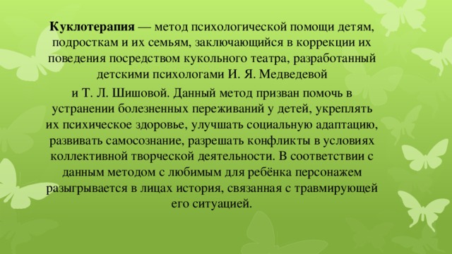 Куклотерапия  — метод психологической помощи детям, подросткам и их семьям, заключающийся в коррекции их поведения посредством кукольного театра, разработанный детскими психологами И. Я. Медведевой и Т. Л. Шишовой. Данный метод призван помочь в устранении болезненных переживаний у детей, укреплять их психическое здоровье, улучшать социальную адаптацию, развивать самосознание, разрешать конфликты в условиях коллективной творческой деятельности. В соответствии с данным методом с любимым для ребёнка персонажем разыгрывается в лицах история, связанная с травмирующей его ситуацией. 
