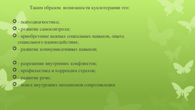 Таким образом  возможности куклотерапии это:   - психодиагностика; - развитие самоконтроля; - приобретение важных социальных навыков, опыта социального взаимодействия; - развитие коммуникативных навыков;   - разрешение внутренних конфликтов; - профилактика и коррекция страхов; - развитие речи; - поиск внутренних механизмов сопротивления 