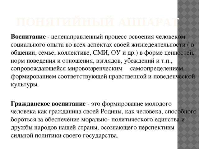 понятийный аппарат Воспитание - целенаправленный процесс освоения человеком социального опыта во всех аспектах своей жизнедеятельности ( в общении, семье, коллективе, СМИ, ОУ и др.) в форме ценностей, норм поведения и отношения, взглядов, убеждений и т.п., сопровождающейся мировоззренческим  самоопределением, формированием соответствующей нравственной и поведенческой культуры. Гражданское воспитание - это формирование молодого человека как гражданина своей Родины, как человека, способного бороться за обеспечение морально- политического единства и дружбы народов нашей страны, осознающего перспективы сильной политики своего государства. 