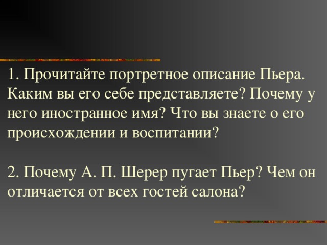 1. Прочитайте портретное описание Пьера. Каким вы его себе представляете? Почему у него иностранное имя? Что вы знаете о его происхождении и воспитании? 2. Почему А. П. Шерер пугает Пьер? Чем он отличается от всех гостей салона? 