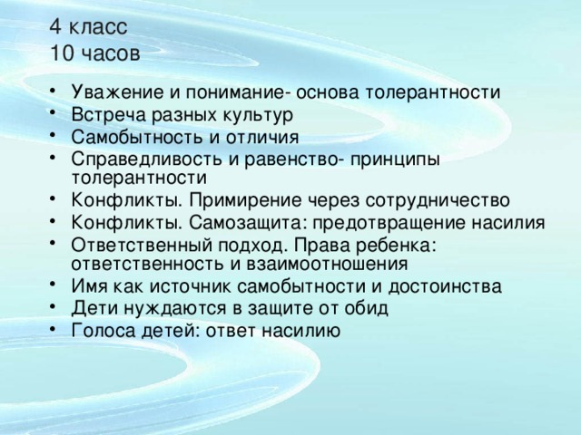 4 класс  10 часов Уважение и понимание- основа толерантности Встреча разных культур Самобытность и отличия Справедливость и равенство- принципы толерантности Конфликты. Примирение через сотрудничество Конфликты. Самозащита: предотвращение насилия Ответственный подход. Права ребенка: ответственность и взаимоотношения Имя как источник самобытности и достоинства Дети нуждаются в защите от обид Голоса детей: ответ насилию 