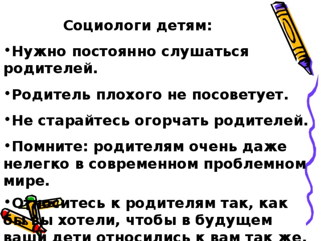  Социологи детям: Нужно постоянно слушаться родителей. Родитель плохого не посоветует. Не старайтесь огорчать родителей. Помните: родителям очень даже нелегко в современном проблемном мире. Относитесь к родителям так, как бы вы хотели, чтобы в будущем ваши дети относились к вам так же. Имейте в виду, и вы когда-нибудь станете родителями.  