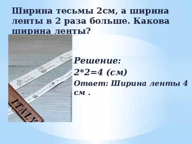 Ширина тесьмы 2см, а ширина ленты в 2 раза больше. Какова ширина ленты? Решение: 2*2=4 (см) Ответ: Ширина ленты 4 см . 
