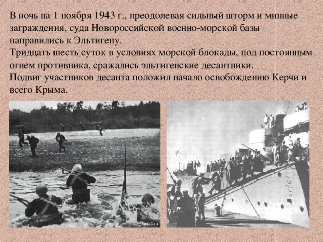 В ночь на 1 ноября 1943 г., преодолевая сильный шторм и минные заграждения, суда Новороссийской военно-морской базы направились к Эльтигену. Тридцать шесть суток в условиях морской блокады, под постоянным огнем противника, сражались эльтигенские десантники. Подвиг участников десанта положил начало освобождению Керчи и всего Крыма. 