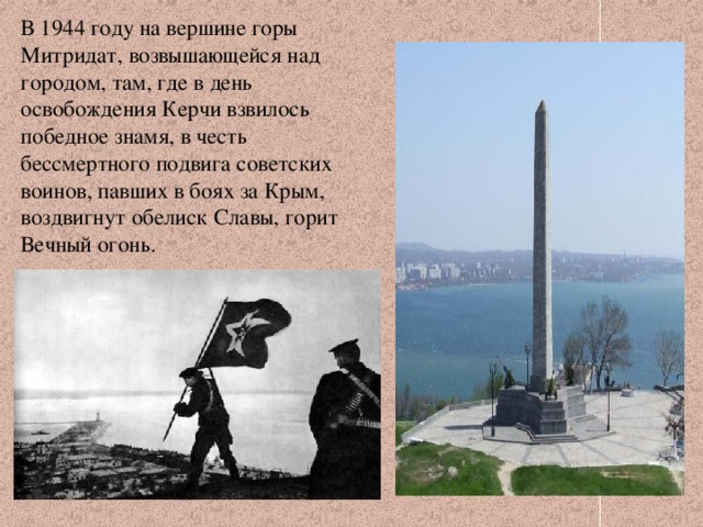 В 1944 году на вершине горы Митридат, возвышающейся над городом, там, где в день освобождения Керчи взвилось победное знамя, в честь бессмертного подвига советских воинов, павших в боях за Крым, воздвигнут обелиск Славы, горит Вечный огонь. 